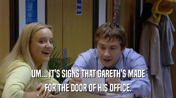 UM... IT'S SIGNS THAT GARETH'S MADE FOR THE DOOR OF HIS OFFICE. 