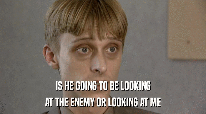 IS HE GOING TO BE LOOKING AT THE ENEMY OR LOOKING AT ME 