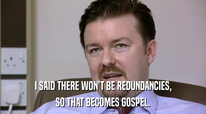 I SAID THERE WON'T BE REDUNDANCIES, SO THAT BECOMES GOSPEL. 
