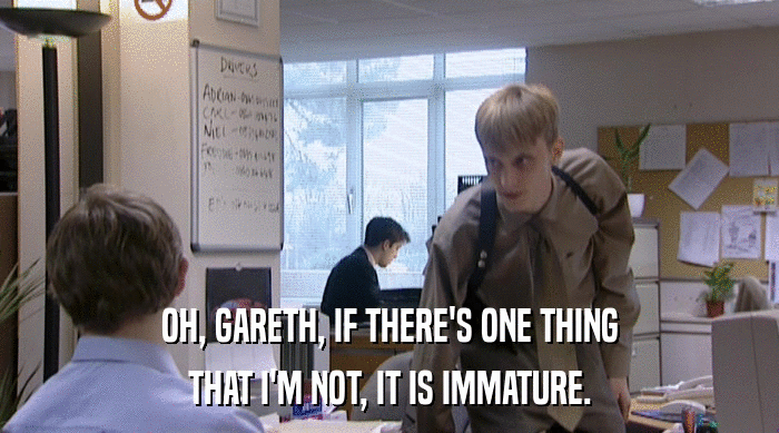 OH, GARETH, IF THERE'S ONE THING
 THAT I'M NOT, IT IS IMMATURE. 