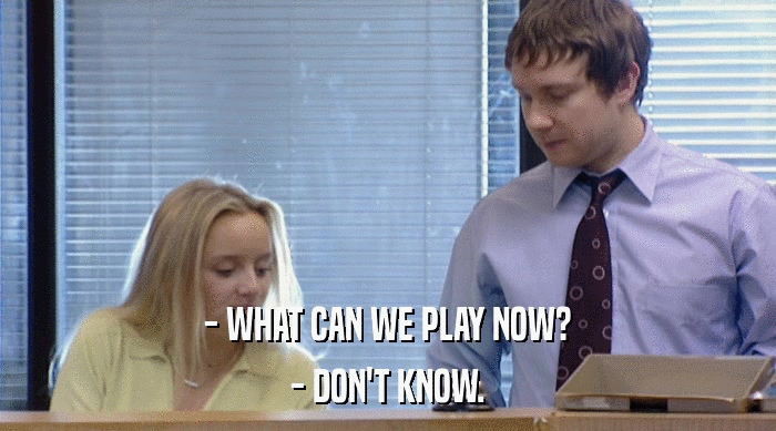 - WHAT CAN WE PLAY NOW?
 - DON'T KNOW. 
