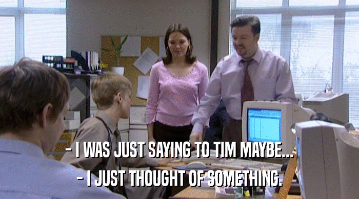 - I WAS JUST SAYING TO TIM MAYBE... - I JUST THOUGHT OF SOMETHING. 