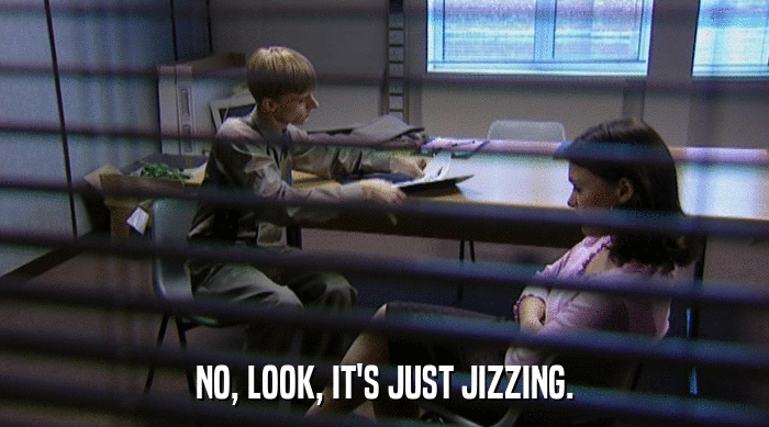 NO, LOOK, IT'S JUST JIZZING.  