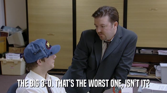 THE BIG 3-0. THAT'S THE WORST ONE, ISN'T IT?  