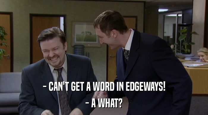 - CAN'T GET A WORD IN EDGEWAYS!
 - A WHAT? 