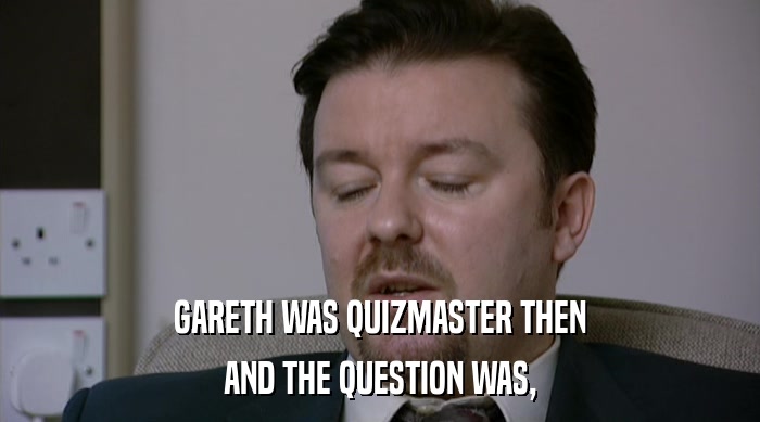 GARETH WAS QUIZMASTER THEN AND THE QUESTION WAS, 