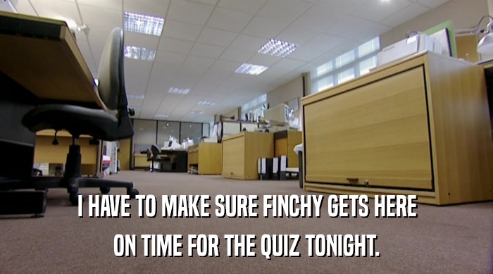 I HAVE TO MAKE SURE FINCHY GETS HERE ON TIME FOR THE QUIZ TONIGHT. 
