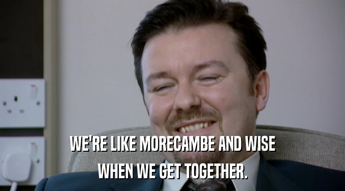 WE'RE LIKE MORECAMBE AND WISE
 WHEN WE GET TOGETHER. 