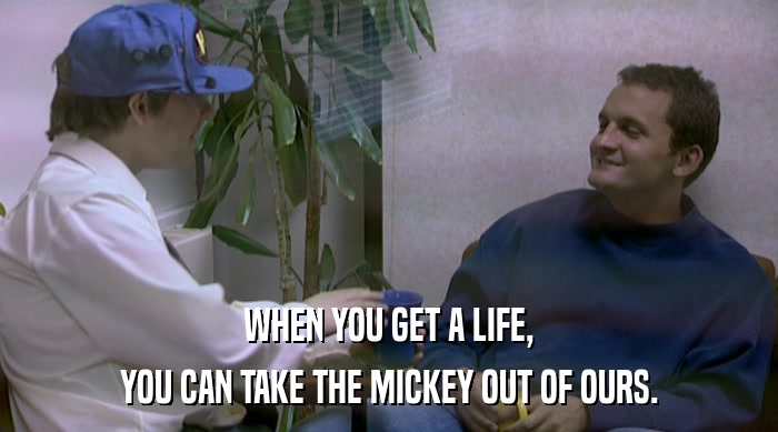 WHEN YOU GET A LIFE, YOU CAN TAKE THE MICKEY OUT OF OURS. 