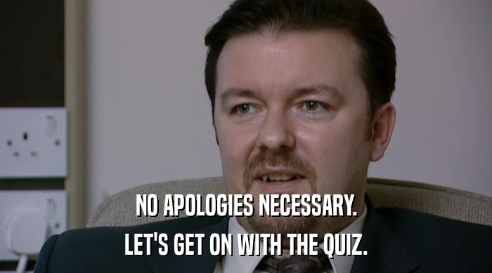 NO APOLOGIES NECESSARY. LET'S GET ON WITH THE QUIZ. 
