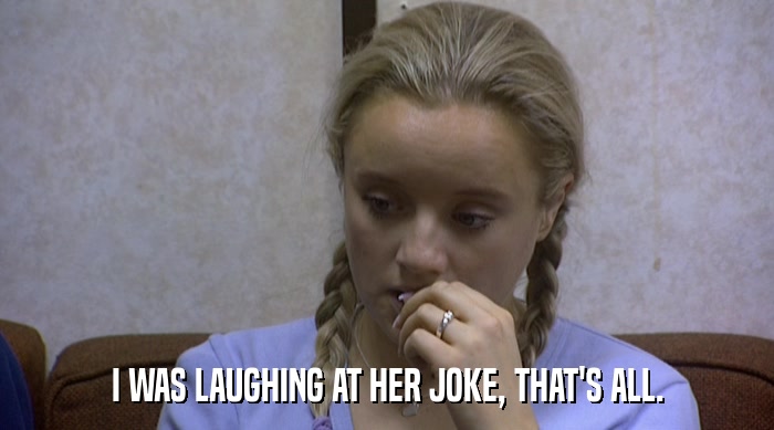 I WAS LAUGHING AT HER JOKE, THAT'S ALL.  