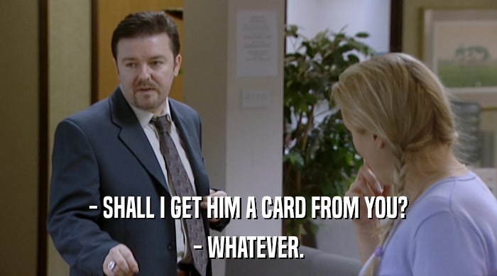 - SHALL I GET HIM A CARD FROM YOU?
 - WHATEVER. 
