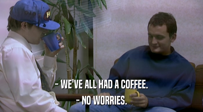 - WE'VE ALL HAD A COFFEE. - NO WORRIES. 