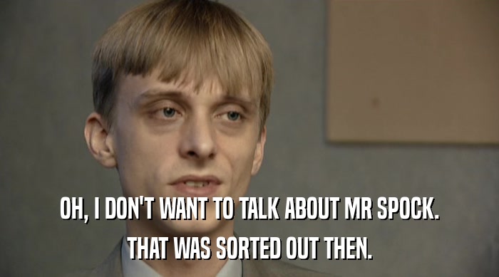 OH, I DON'T WANT TO TALK ABOUT MR SPOCK. THAT WAS SORTED OUT THEN. 