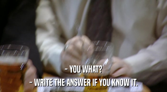 - YOU WHAT?
 - WRITE THE ANSWER IF YOU KNOW IT. 