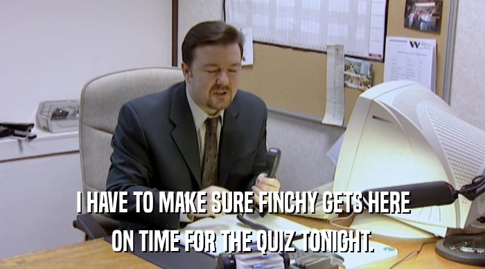 I HAVE TO MAKE SURE FINCHY GETS HERE ON TIME FOR THE QUIZ TONIGHT. 