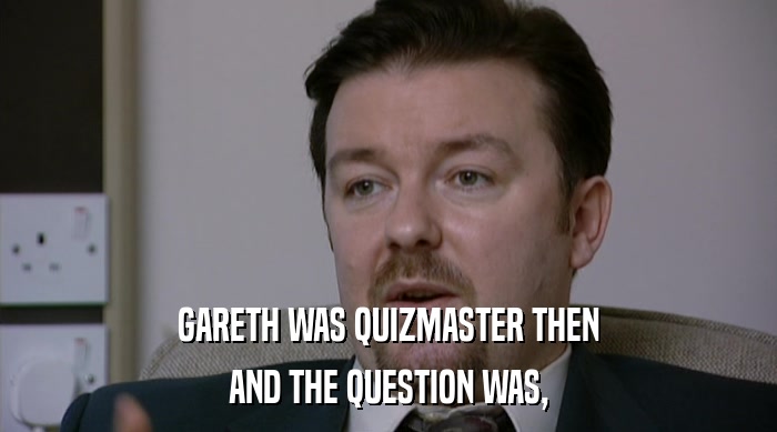 GARETH WAS QUIZMASTER THEN AND THE QUESTION WAS, 