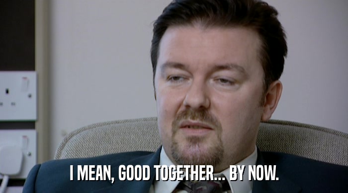 I MEAN, GOOD TOGETHER... BY NOW.  