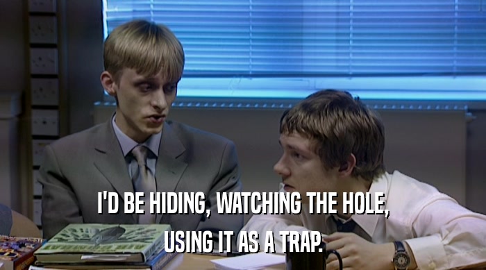 I'D BE HIDING, WATCHING THE HOLE, USING IT AS A TRAP. 