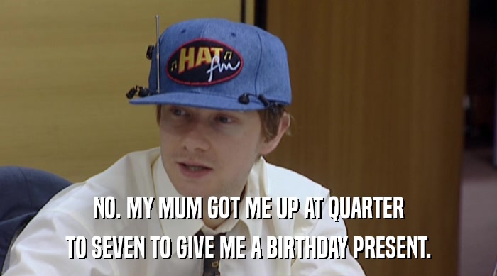 NO. MY MUM GOT ME UP AT QUARTER TO SEVEN TO GIVE ME A BIRTHDAY PRESENT. 