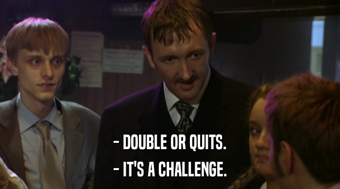 - DOUBLE OR QUITS.
 - IT'S A CHALLENGE. 