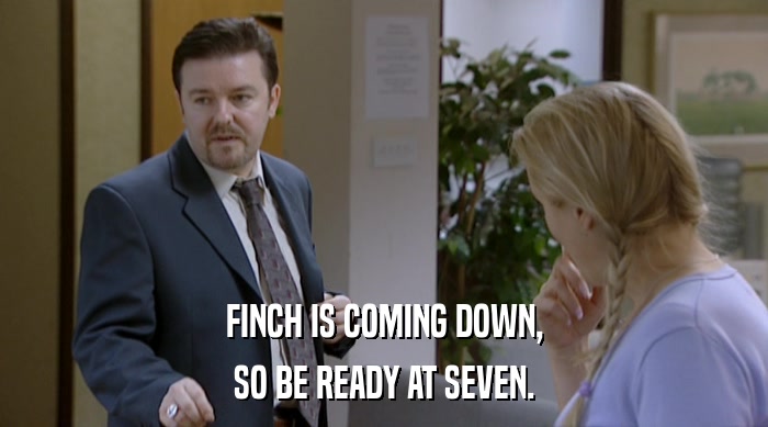 FINCH IS COMING DOWN, SO BE READY AT SEVEN. 