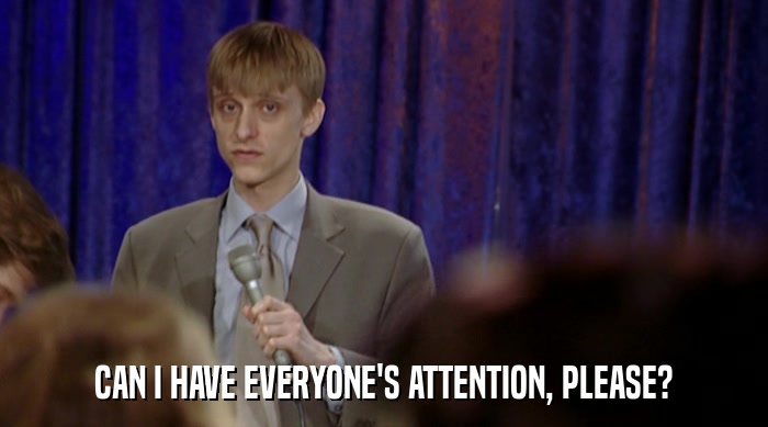 CAN I HAVE EVERYONE'S ATTENTION, PLEASE?  