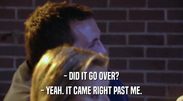 - DID IT GO OVER? - YEAH. IT CAME RIGHT PAST ME. 