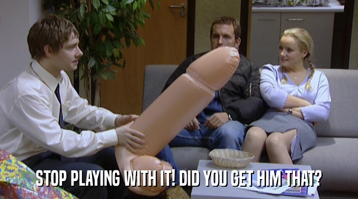 STOP PLAYING WITH IT! DID YOU GET HIM THAT?  