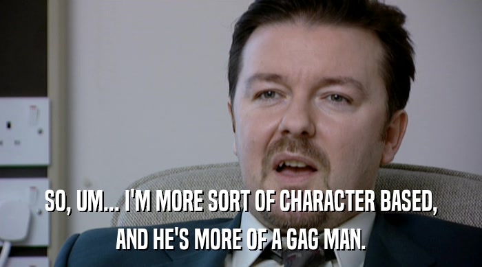 SO, UM... I'M MORE SORT OF CHARACTER BASED, AND HE'S MORE OF A GAG MAN. 