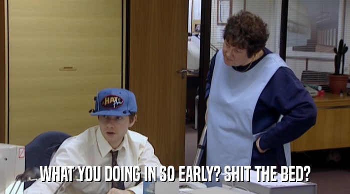 WHAT YOU DOING IN SO EARLY? SHIT THE BED?  