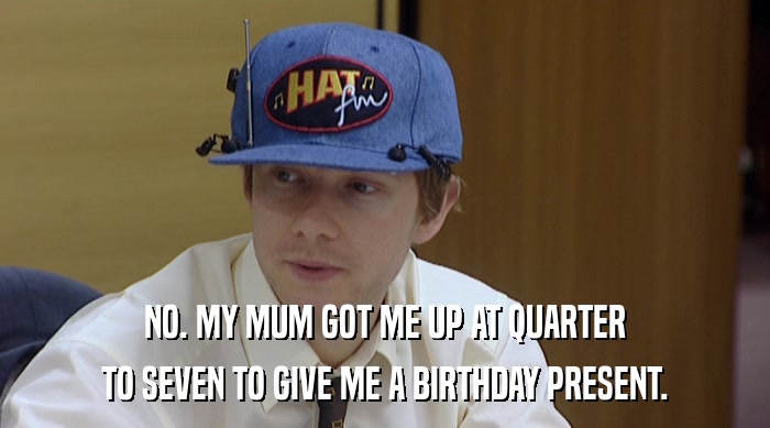 NO. MY MUM GOT ME UP AT QUARTER TO SEVEN TO GIVE ME A BIRTHDAY PRESENT. 