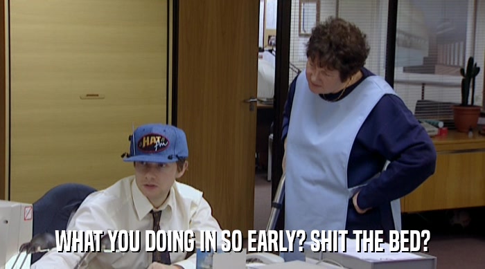 WHAT YOU DOING IN SO EARLY? SHIT THE BED?  