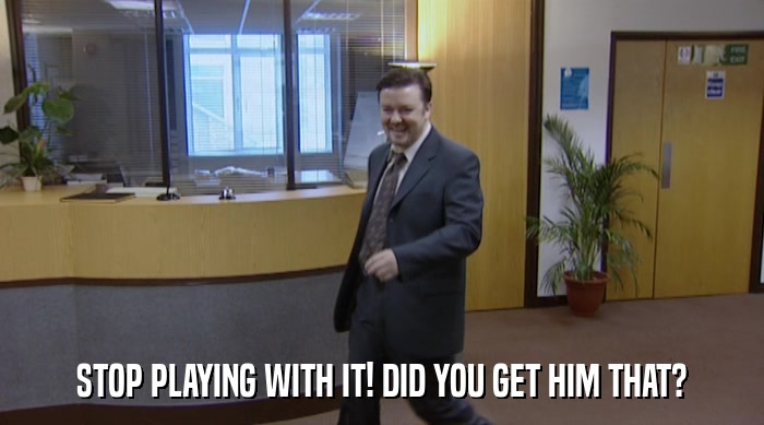 STOP PLAYING WITH IT! DID YOU GET HIM THAT?  