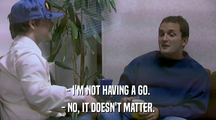 - I'M NOT HAVING A GO. - NO, IT DOESN'T MATTER. 