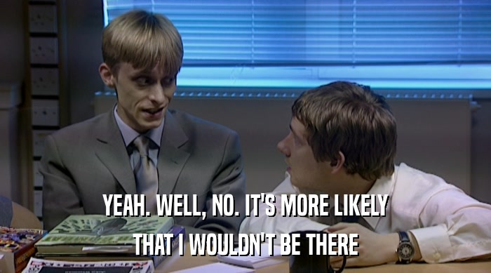 YEAH. WELL, NO. IT'S MORE LIKELY THAT I WOULDN'T BE THERE 