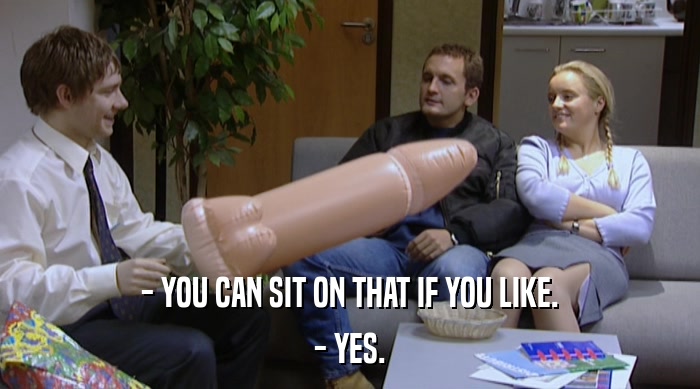 - YOU CAN SIT ON THAT IF YOU LIKE.
 - YES. 