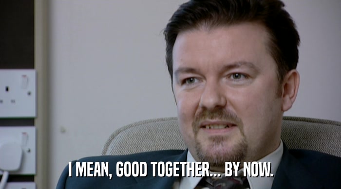 I MEAN, GOOD TOGETHER... BY NOW.  