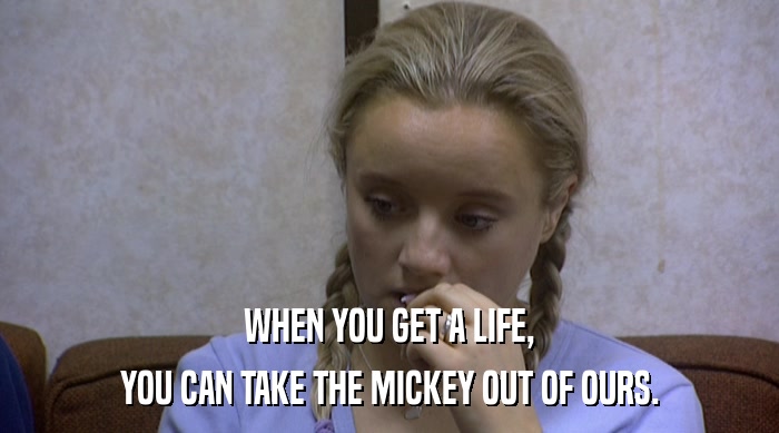 WHEN YOU GET A LIFE, YOU CAN TAKE THE MICKEY OUT OF OURS. 
