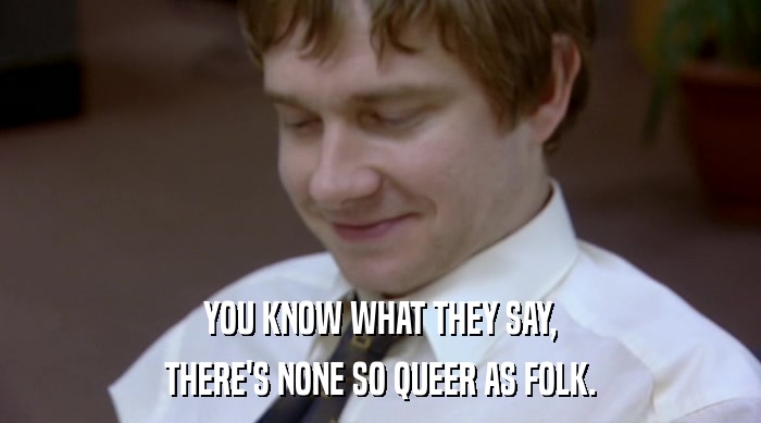 YOU KNOW WHAT THEY SAY,
 THERE'S NONE SO QUEER AS FOLK. 
