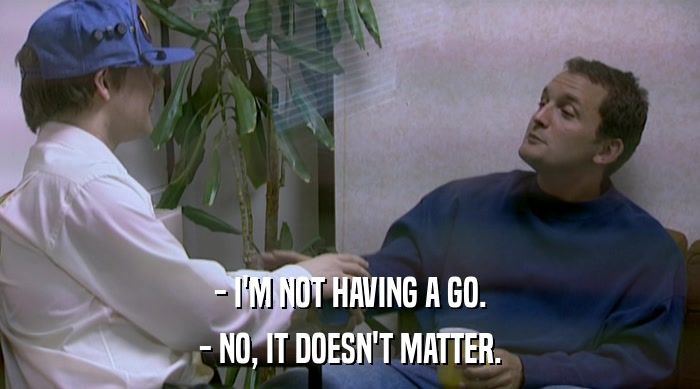 - I'M NOT HAVING A GO. - NO, IT DOESN'T MATTER. 