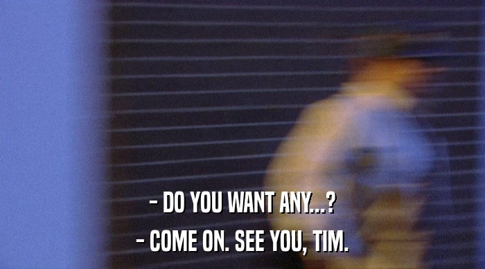 - DO YOU WANT ANY...? - COME ON. SEE YOU, TIM. 