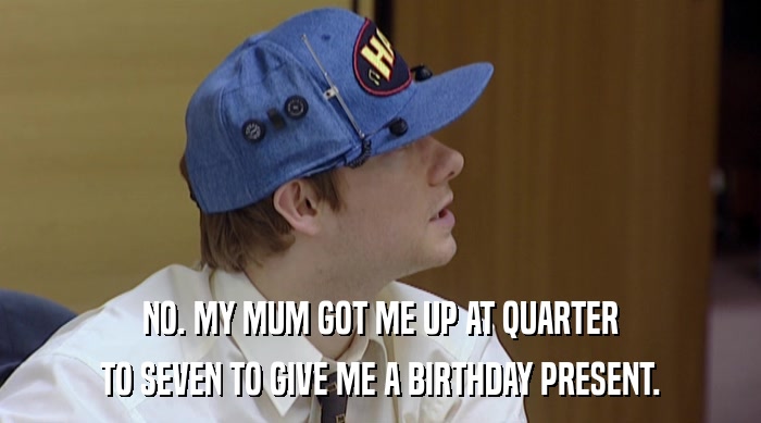 NO. MY MUM GOT ME UP AT QUARTER TO SEVEN TO GIVE ME A BIRTHDAY PRESENT. 