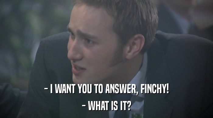 - I WANT YOU TO ANSWER, FINCHY! - WHAT IS IT? 