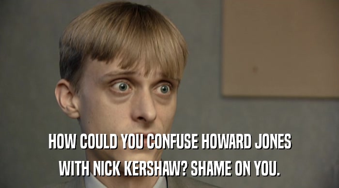 HOW COULD YOU CONFUSE HOWARD JONES WITH NICK KERSHAW? SHAME ON YOU. 