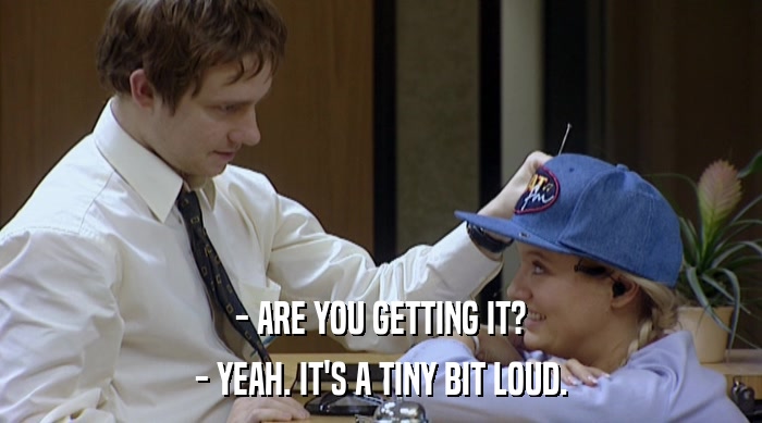 - ARE YOU GETTING IT?
 - YEAH. IT'S A TINY BIT LOUD. 