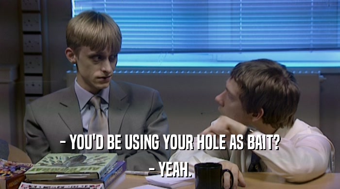 - YOU'D BE USING YOUR HOLE AS BAIT? - YEAH. 