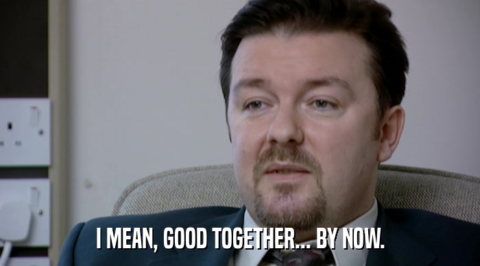 I MEAN, GOOD TOGETHER... BY NOW.  