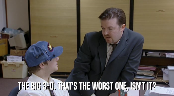 THE BIG 3-0. THAT'S THE WORST ONE, ISN'T IT?  