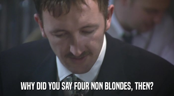 WHY DID YOU SAY FOUR NON BLONDES, THEN?  